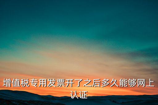 專票什么時候認證，增值稅專用發(fā)票開了之后多久能夠網(wǎng)上認證