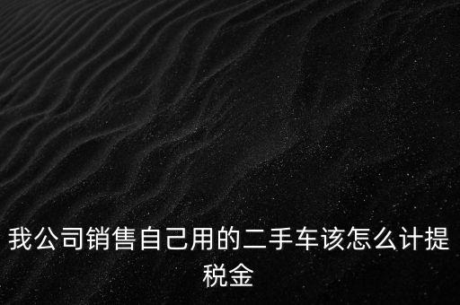 銷售二手車交什么稅，我公司銷售自己用的二手車該怎么計(jì)提稅金