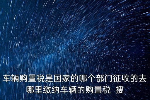 車輛購(gòu)置稅是國(guó)家的哪個(gè)部門(mén)征收的去哪里繳納車輛的購(gòu)置稅  搜