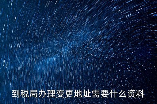 地稅變更地址需要什么資料，到稅局辦理變更地址需要什么資料