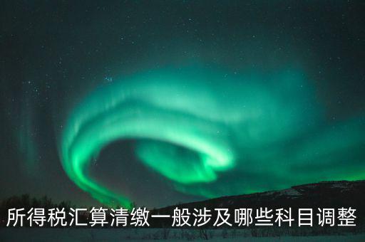 匯算清繳納稅調整什么，匯算清繳調整哪些內容