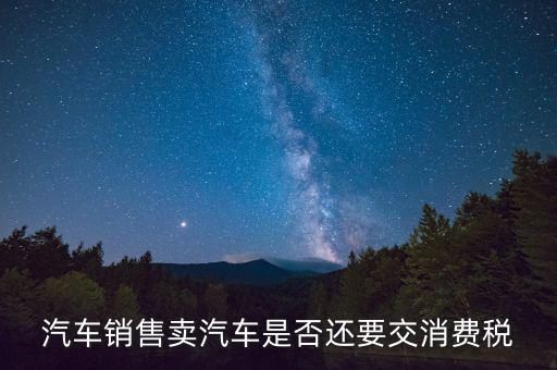 銷售小汽車交什么稅嗎，汽車銷售賣汽車是否還要交消費(fèi)稅