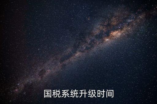 北京國(guó)稅系統(tǒng)升級(jí)什么時(shí)候結(jié)束，國(guó)稅系統(tǒng)升級(jí)時(shí)間