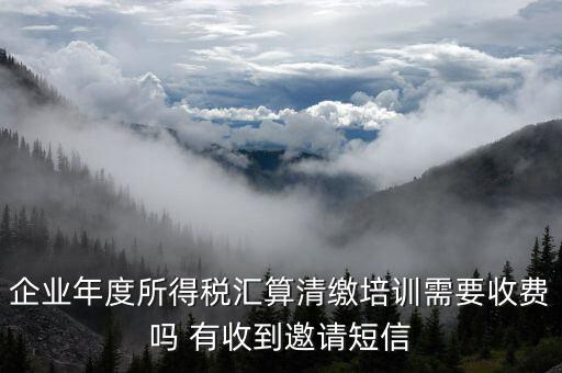 所得稅匯算培訓(xùn)有什么用，企業(yè)年度所得稅匯算清繳培訓(xùn)需要收費嗎 有收到邀請短信