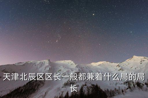 一個(gè)區(qū)的局長是什么，天津北辰區(qū)區(qū)長一般都兼著什么局的局長