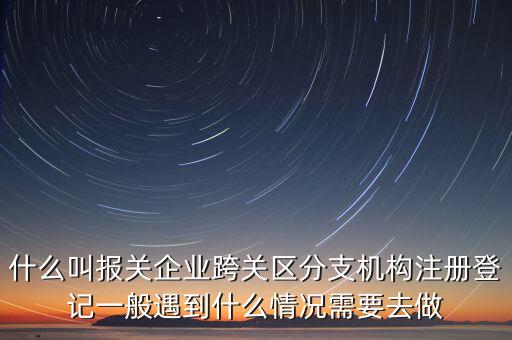 什么叫報(bào)關(guān)企業(yè)跨關(guān)區(qū)分支機(jī)構(gòu)注冊(cè)登記一般遇到什么情況需要去做