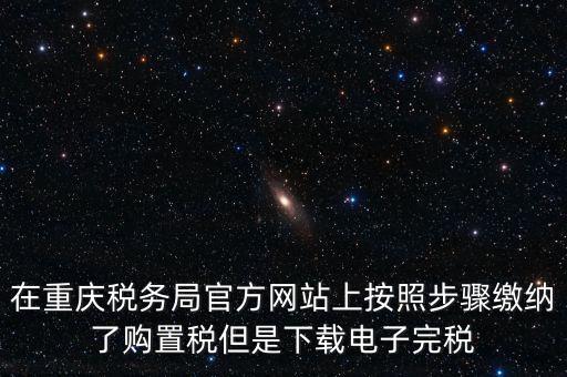 在重慶稅務局官方網(wǎng)站上按照步驟繳納了購置稅但是下載電子完稅