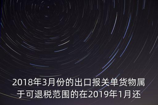 2018年3月份都報(bào)什么稅，2018年3月份的出口報(bào)關(guān)單貨物屬于可退稅范圍的在2019年1月還