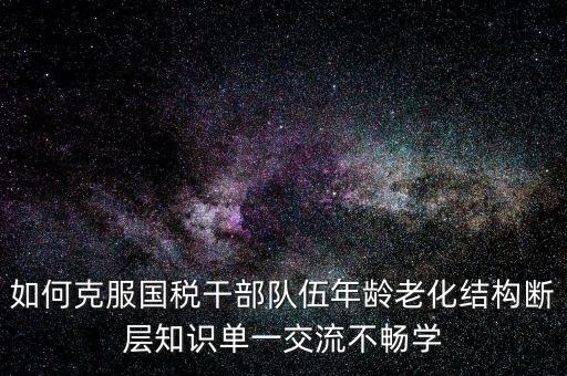 稅務(wù)系統(tǒng)如何疏解干部思想壓力，如何克服國稅干部隊伍年齡老化結(jié)構(gòu)斷層知識單一交流不暢學