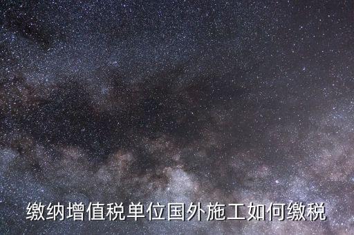 工程施工增值稅如何交，繳納增值稅單位國(guó)外施工如何繳稅