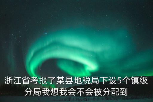 進(jìn)地稅局后如何分配，浙江省考報(bào)了某縣地稅局下設(shè)5個(gè)鎮(zhèn)級(jí)分局我想我會(huì)不會(huì)被分配到