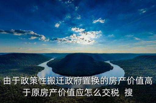 由于政策性搬遷政府置換的房產價值高于原房產價值應怎么交稅  搜