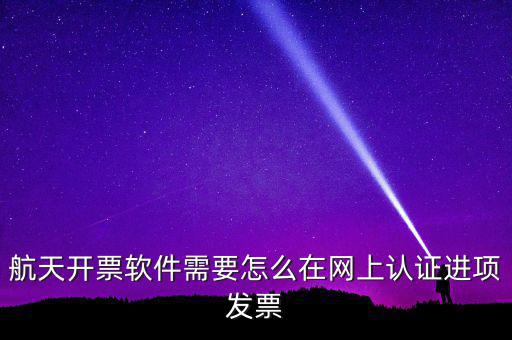 航天盤如何勾選認(rèn)證，航天開票軟件需要怎么在網(wǎng)上認(rèn)證進(jìn)項(xiàng)發(fā)票