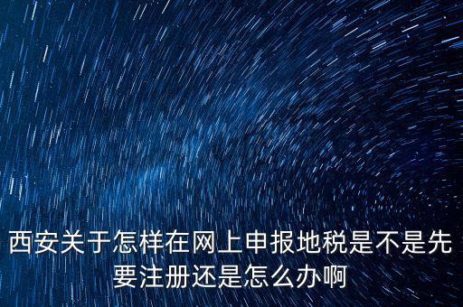 陜西如何申報地稅，西安關于怎樣在網(wǎng)上申報地稅是不是先要注冊還是怎么辦啊