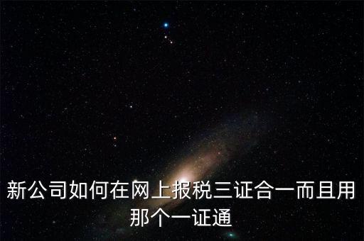 三證合一后如何刷新一證通，新公司如何在網(wǎng)上報稅三證合一而且用那個一證通
