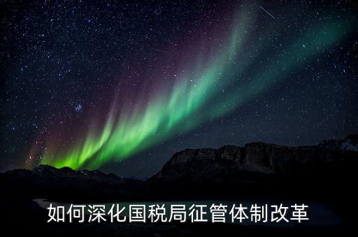 如何助力國(guó)稅地稅征管體制改革，如何深化國(guó)稅局征管體制改革