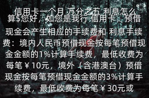 信用卡一個(gè)月 萬(wàn)分之五 利息怎么算$您好，如您是我行 信用卡，預(yù)借現(xiàn)金會(huì)產(chǎn)生相應(yīng)的手續(xù)費(fèi)和 利息手續(xù)費(fèi)：境內(nèi)人民幣預(yù)借現(xiàn)金按每筆預(yù)借現(xiàn)金金額的1%計(jì)算手續(xù)費(fèi)，最低收費(fèi)為每筆￥10元，境外（含港澳臺(tái)）預(yù)借現(xiàn)金按每筆預(yù)借現(xiàn)金金額的3%計(jì)算手續(xù)費(fèi)，最低收費(fèi)為每筆￥30元或