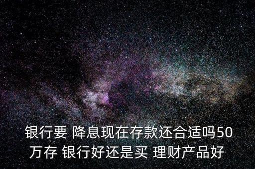  銀行要 降息現在存款還合適嗎50萬存 銀行好還是買 理財產品好