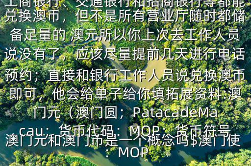 澳門元和澳門幣是一個(gè)概念嗎$澳門使用的是澳幣，也叫澳門元;中國(guó)銀行、工商銀行、交通銀行和招商銀行等都能兌換澳幣，但不是所有營(yíng)業(yè)廳隨時(shí)都儲(chǔ)備足量的 澳元所以你上次去工作人員說(shuō)沒(méi)有了，應(yīng)該盡量提前幾天進(jìn)行電話預(yù)約；直接和銀行工作人員說(shuō)兌換澳幣即可，他會(huì)給單子給你填拓展資料:澳門元（澳門圓；PatacadeMacau；貨幣代碼：MOP；貨幣符號(hào)：MOP