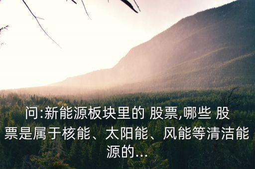 問:新能源板塊里的 股票,哪些 股票是屬于核能、太陽能、風(fēng)能等清潔能源的...