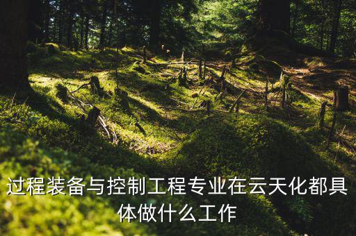 過(guò)程裝備與控制工程專(zhuān)業(yè)在云天化都具體做什么工作