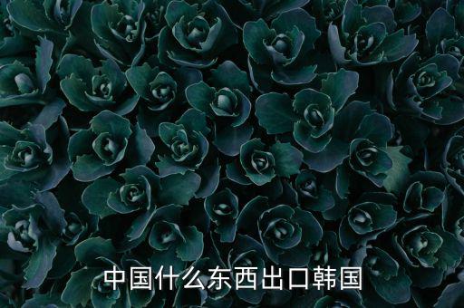 中國向韓國出口什么，中國都向韓國出口哪些呢