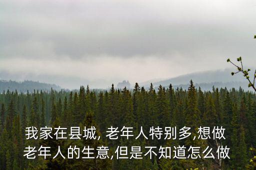 我家在縣城, 老年人特別多,想做 老年人的生意,但是不知道怎么做
