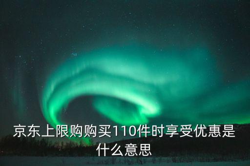 京東禮品購是什么意思，京東上限購購買110件時享受優(yōu)惠是什么意思