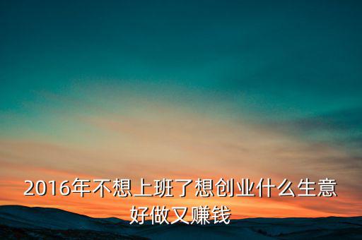 2016年什么生意好做賺錢(qián)，2016年不想上班了想創(chuàng)業(yè)什么生意好做又賺錢(qián)