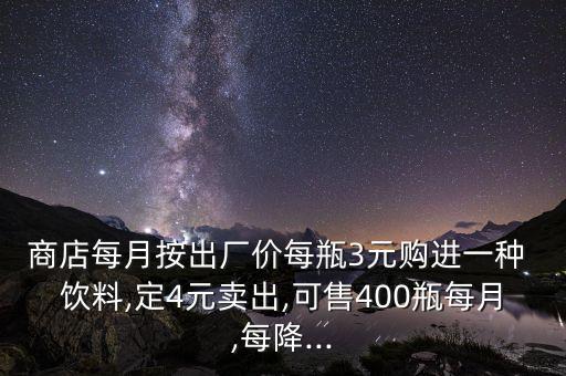 商店每月按出廠價(jià)每瓶3元購(gòu)進(jìn)一種 飲料,定4元賣(mài)出,可售400瓶每月,每降...