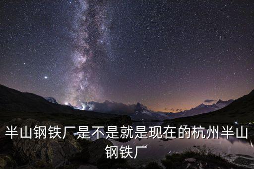 杭州鋼鐵廠做什么的，半山鋼鐵廠是不是就是現在的杭州半山鋼鐵廠