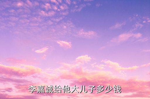李嘉誠財(cái)產(chǎn)為什么給兒子，李嘉誠給他大兒子多少錢