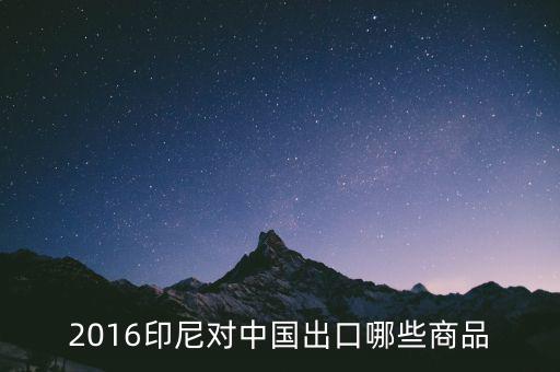 印尼出口什么，2016印尼對中國出口哪些商品