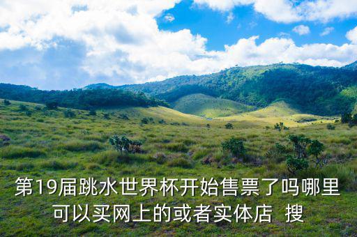 跳水時在什么勻線買票，第19屆跳水世界杯開始售票了嗎哪里可以買網(wǎng)上的或者實體店  搜