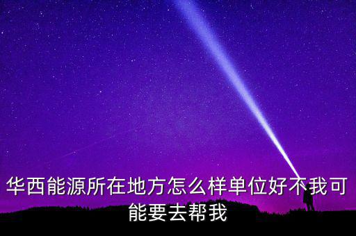 華西能源屬于什么地區(qū)，華西能源所在地方怎么樣單位好不我可能要去幫我