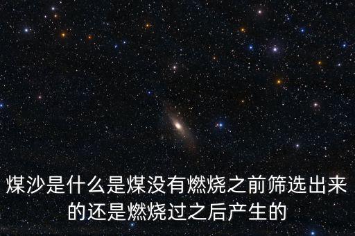 煤沙是什么是煤沒有燃燒之前篩選出來的還是燃燒過之后產生的