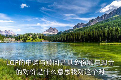 現(xiàn)金對(duì)價(jià)什么意思，LOF的申購(gòu)與贖回是基金份額與現(xiàn)金的對(duì)價(jià)是什么意思我對(duì)這個(gè)對(duì)