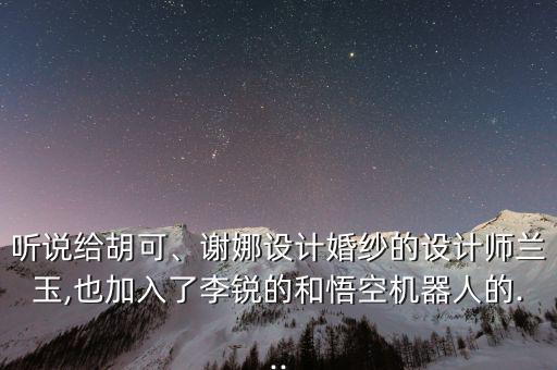 聽說給胡可、謝娜設(shè)計婚紗的設(shè)計師蘭玉,也加入了李銳的和悟空機器人的...