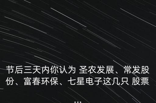 節(jié)后三天內(nèi)你認(rèn)為 圣農(nóng)發(fā)展、常發(fā)股份、富春環(huán)保、七星電子這幾只 股票...