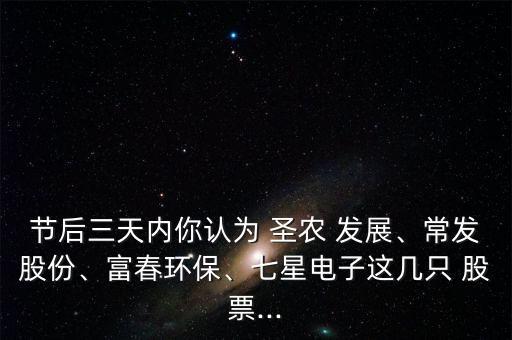 節(jié)后三天內(nèi)你認(rèn)為 圣農(nóng) 發(fā)展、常發(fā)股份、富春環(huán)保、七星電子這幾只 股票...