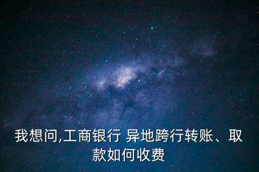 我想問(wèn),工商銀行 異地跨行轉(zhuǎn)賬、取款如何收費(fèi)
