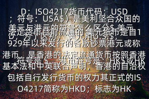  美元與港元的符號怎么區(qū)分$ 美元符號是＄，港幣符號是：HK$或HKD，為了區(qū)別， 美元用U.S.$，加元用Can$，澳元用A$，港元用HK$來表示 美元（貨幣縮寫：USD；ISO4217貨幣代碼：USD；符號：USA$）是美利堅合眾國的法定貨幣目前流通的 美元紙幣是自1929年以來發(fā)行的各版鈔票港元或稱港幣，是香港的法定流通貨幣按照香港基本法和中英聯(lián)合聲明，香港的自治權(quán)包括自行發(fā)行貨幣的權(quán)力其正式的ISO4217簡稱為HKD；標志為HK