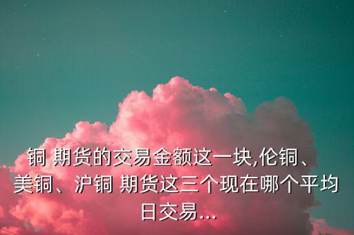 銅 期貨的交易金額這一塊,倫銅、 美銅、滬銅 期貨這三個現(xiàn)在哪個平均日交易...