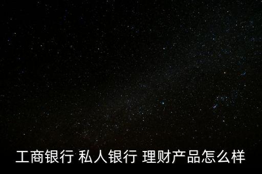 工商銀行 私人銀行 理財產(chǎn)品怎么樣