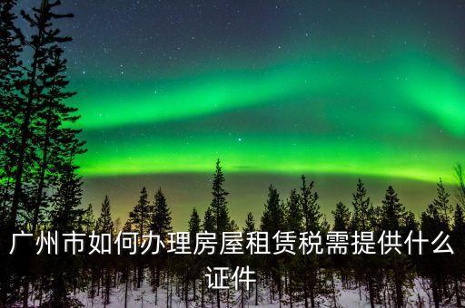 廣州出租屋綜合稅要什么手續(xù)辦理，廣州市如何辦理房屋租賃稅需提供什么證件