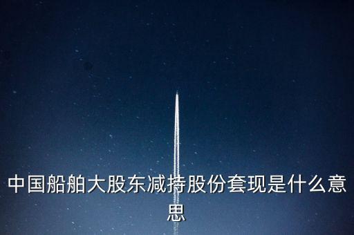 大股東套現(xiàn)什么意思，中國(guó)船舶大股東減持股份套現(xiàn)是什么意思