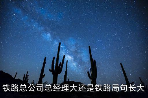 鐵路公司總經(jīng)理什么級(jí)別，鐵路總公司總經(jīng)理大還是鐵路局句長大