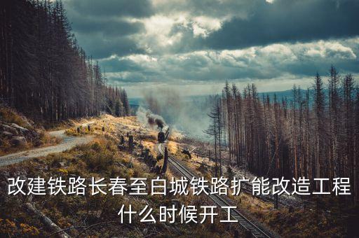 長(zhǎng)春到白城鐵路改造什么時(shí)候開工，長(zhǎng)春到白城要修建長(zhǎng)白高鐵是真的么立項(xiàng)了么另外松陶鐵路施工
