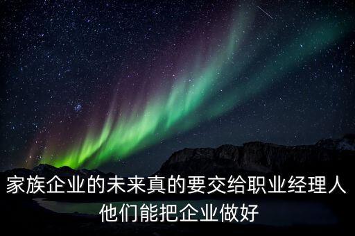 家族企業(yè)什么時候能交給后輩，家族企業(yè)的未來真的要交給職業(yè)經(jīng)理人 他們能把企業(yè)做好
