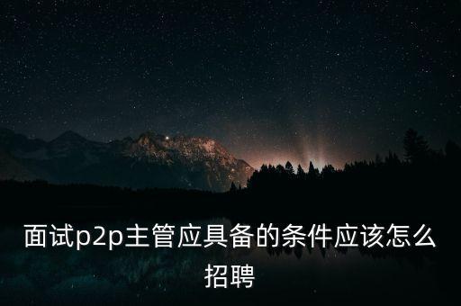 面試p2p主管應具備的條件應該怎么招聘
